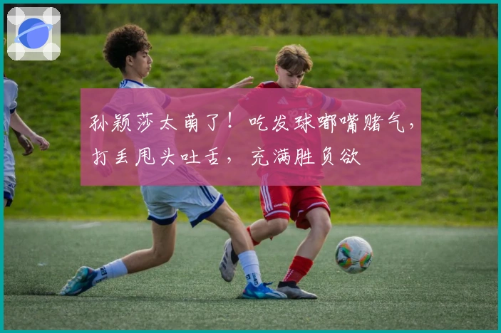 孙颖莎太萌了！吃发球嘟嘴赌气，打丢甩头吐舌，充满胜负欲