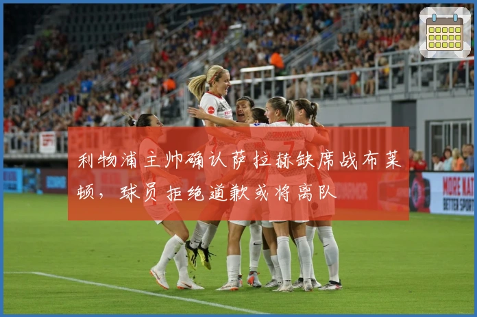 利物浦主帅确认萨拉赫缺席战布莱顿，球员拒绝道歉或将离队