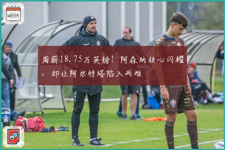 周薪18.75万英镑！阿森纳核心闪耀，却让阿尔特塔陷入两难