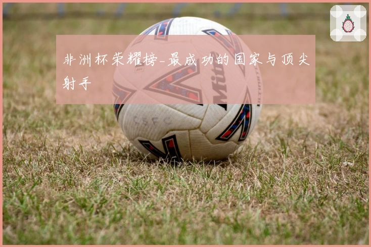 非洲杯荣耀榜_最成功的国家与顶尖射手