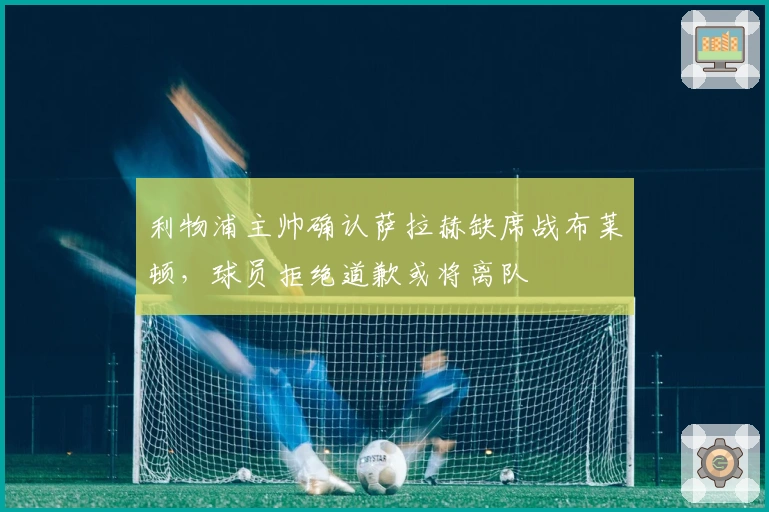 利物浦主帅确认萨拉赫缺席战布莱顿,球员拒绝道歉或将离队