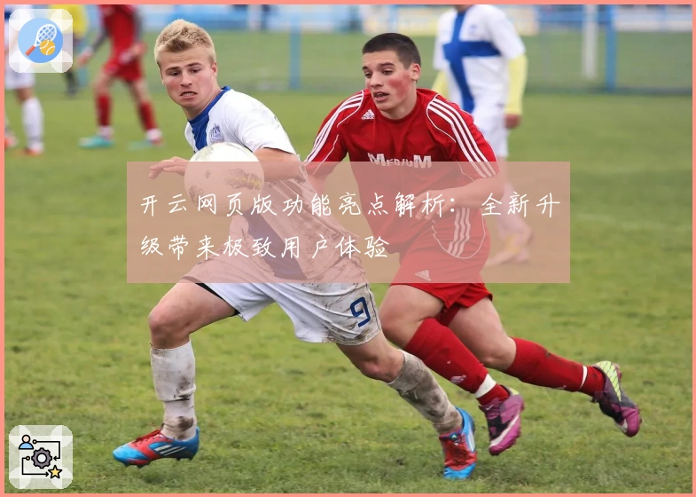 开云网页版功能亮点解析：全新升级带来极致用户体验