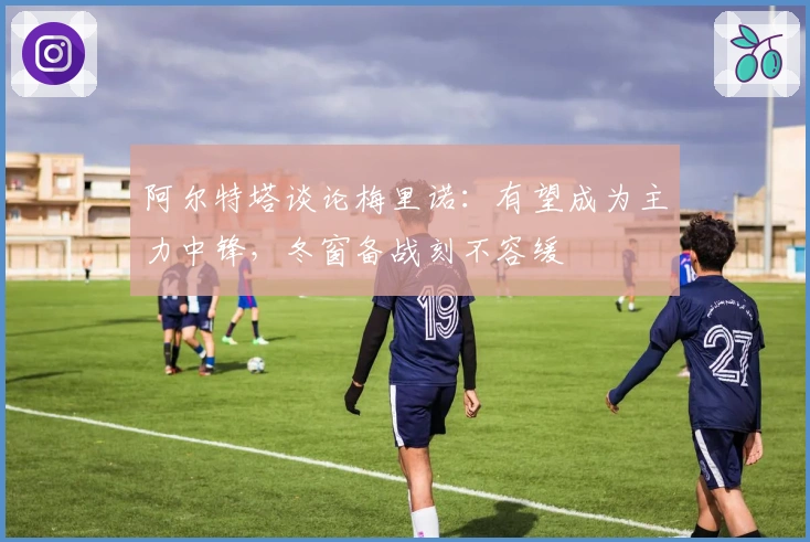 阿尔特塔谈论梅里诺：有望成为主力中锋，冬窗备战刻不容缓