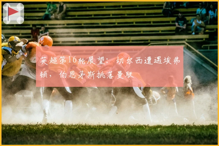 英超第16轮展望：切尔西遭遇埃弗顿，伯恩茅斯挑落曼联